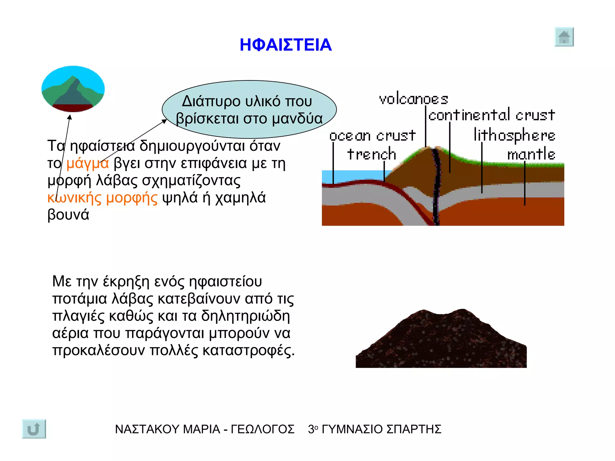 Τα ηφαίστεια δημιουργούνται όταν το   μάγμα   βγει στην επιφάνεια με τη μορφή λάβας σχηματίζοντας  κωνικής μορφής  ψηλά ή χαμηλά βουνά Διάπυρο υλικό που  βρίσκεται στο μανδύα Με την έκρηξη ενός ηφαιστείου ποτάμια λάβας κατεβαίνουν από τις πλαγιές καθώς και τα δηλητηριώδη αέρια που παράγονται μπορούν να προκαλέσουν πολλές καταστροφές.  ΝΑΣΤΑΚΟΥ ΜΑΡΙΑ - ΓΕΩΛΟΓΟΣ  3 ο  ΓΥΜΝΑΣΙΟ ΣΠΑΡΤΗΣ ΗΦΑΙΣΤΕΙΑ 