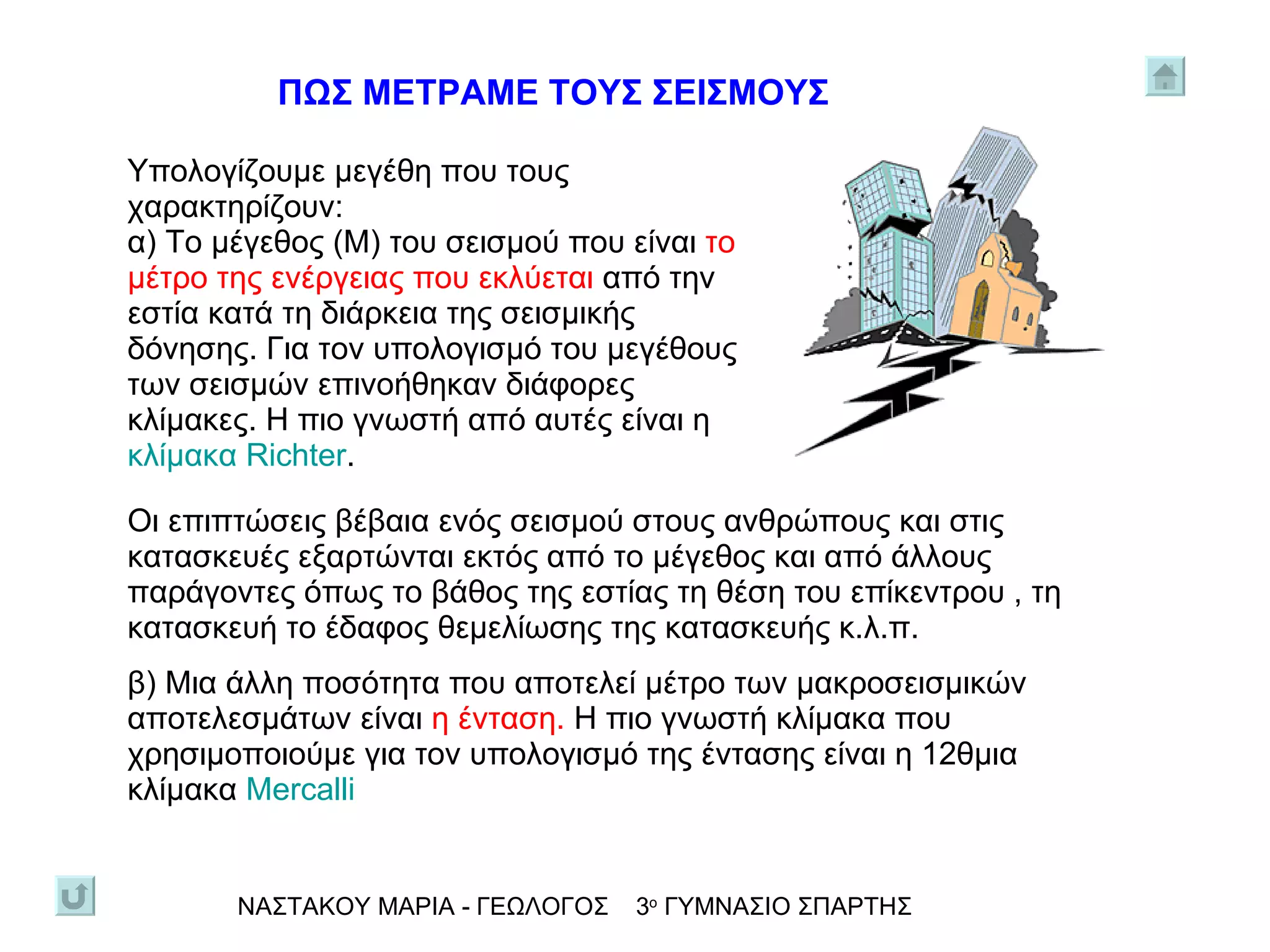Οι επιπτώσεις βέβαια ενός σεισμού στους ανθρώπους και στις κατασκευές εξαρτώνται εκτός από το μέγεθος και από άλλους παράγοντες όπως το βάθος της εστίας τη θέση του επίκεντρου , τη κατασκευή το έδαφος θεμελίωσης της κατασκευής κ.λ.π. β) Μια άλλη ποσότητα που αποτελεί μέτρο των μακροσεισμικών αποτελεσμάτων είναι  η ένταση.  Η πιο γνωστή κλίμακα που χρησιμοποιούμε για τον υπολογισμό της έντασης είναι η 12θμια κλίμακα  Mercalli ΝΑΣΤΑΚΟΥ ΜΑΡΙΑ - ΓΕΩΛΟΓΟΣ  3 ο  ΓΥΜΝΑΣΙΟ ΣΠΑΡΤΗΣ ΠΩΣ ΜΕΤΡΑΜΕ ΤΟΥΣ ΣΕΙΣΜΟΥΣ Υπολογίζουμε μεγέθη που τους χαρακτηρίζουν:  α) Το μέγεθος (Μ) του σεισμού που είναι  το μέτρο της ενέργειας που εκλύεται  από την εστία κατά τη διάρκεια της σεισμικής δόνησης. Για τον υπολογισμό του μεγέθους των σεισμών επινοήθηκαν διάφορες κλίμακες. Η πιο γνωστή από αυτές είναι η  κλίμακα  Richter . 