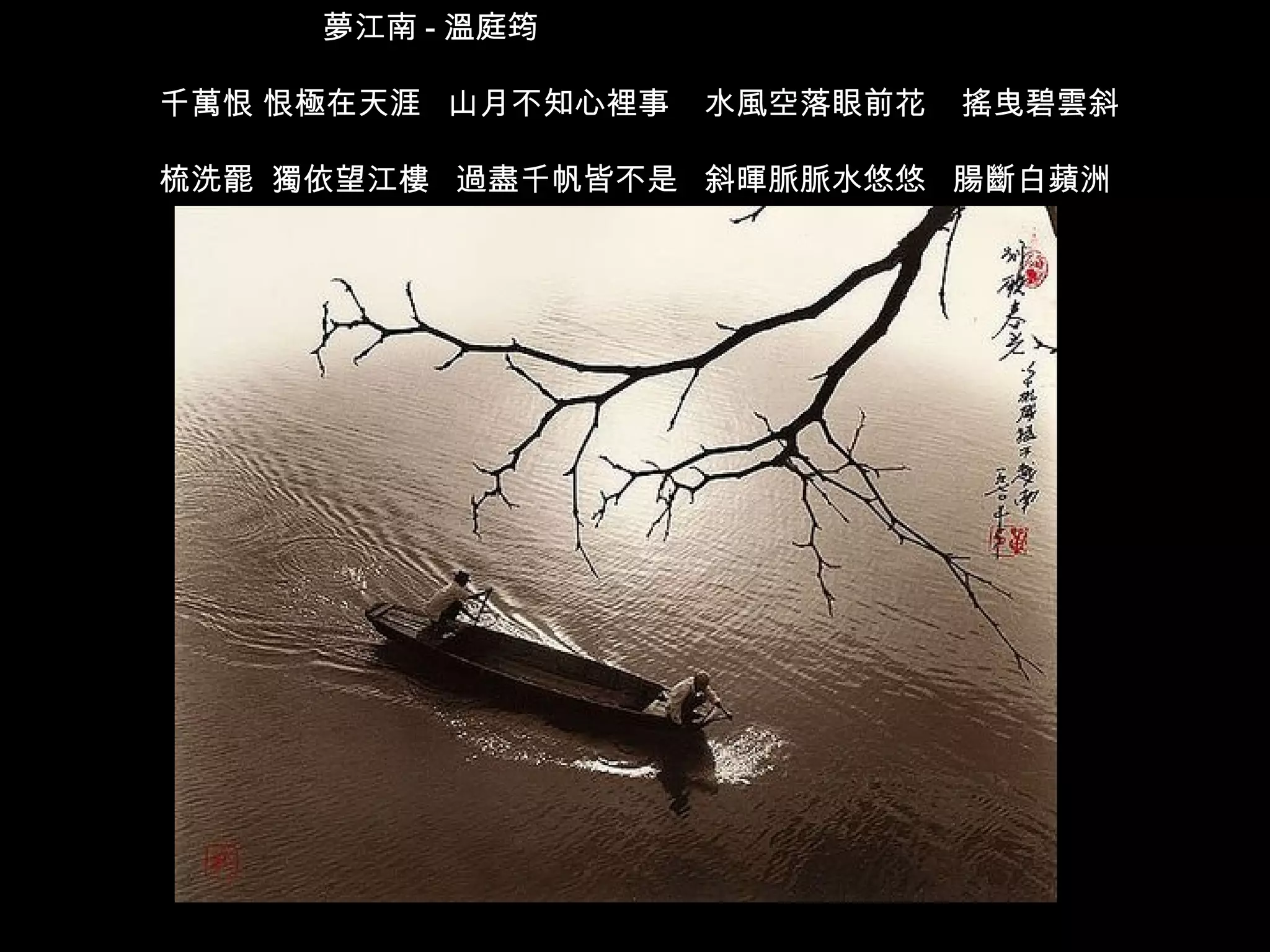 夢江南 - 溫庭筠  千萬恨 恨極在天涯  山月不知心裡事  水風空落眼前花  搖曳碧雲斜 梳洗罷  獨依望江樓  過盡千帆皆不是  斜暉脈脈水悠悠  腸斷白蘋洲  