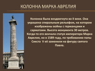 Колонна была воздвигнута во  II  веке. Она украшена спиральным рельефом, на котором изображены войны с германцами и сарматами. Высота монумента 30 метров. Когда-то его венчала статуя императора Марка Аврелия, но в 1589 году, по требованию папы Сикста  V  её заменили на фигуру святого Павла. 