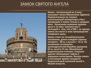 Замок , построенный во 2 веке, называют также Мавзолеем Адриана. Первоначально он служил усыпальницей императора и был превращён в замок только в средние века.  Нынешнее название зданию дали в 12 веке. Связано оно с легендой о  том, что в 590 г. на крышу замка сел ангел в знак прекращения эпидемии чумы.  Замок стоит на четырёхугольном основании, длина каждой стороны которого – 89 м, а высота – 15 м. На основании установлен цилиндрический барабан (диаметр 64 м, высота 21 м), обнесённый радиальными стенами. Снаружи здание облицовано туфом и украшено пилястрами. Внутри замка в настоящее время находятся Национальный военный музей и Музей искусств. 