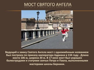 Ведущий к замку Святого Ангела мост с одноимённым названием был построен по приказу императора Адриана в 134 году . Длина моста 106 м, ширина 20 м. В 17 веке мост был украшен балюстрадами и статуями святых Петра и Павла, выполненными мастерами школы Бернини . 