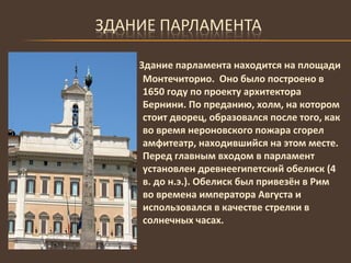 Здание парламента находится на площади Монтечиторио.  Оно было построено в 1650 году по проекту архитектора Бернини. По преданию, холм, на котором стоит дворец, образовался после того, как во время нероновского пожара сгорел амфитеатр, находившийся на этом месте. Перед главным входом в парламент установлен древнеегипетский обелиск (4 в. до н.э.). Обелиск был привезён в Рим во времена императора Августа и использовался в качестве стрелки в солнечных часах. 