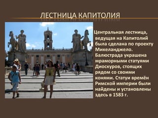 Центральная лестница, ведущая на Капитолий была сделана по проекту Микеланджело. Балюстрада украшена мраморными статуями Диоскуров, стоящих рядом со своими конями. Статуи времён Римской империи были найдены и установлены здесь в 1583 г. 