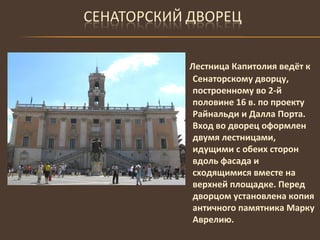 Лестница Капитолия ведёт к Сенаторскому дворцу, построенному во 2-й половине 16 в. по проекту Райнальди и Далла Порта.  Вход во дворец оформлен двумя лестницами, идущими с обеих сторон вдоль фасада и сходящимися вместе на верхней площадке. Перед дворцом установлена копия античного памятника Марку Аврелию. 