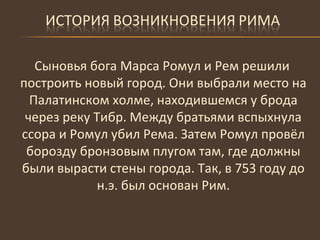 Сыновья бога Марса Ромул и Рем решили построить новый город. Они выбрали место на Палатинском холме, находившемся у брода через реку Тибр. Между братьями вспыхнула ссора и Ромул убил Рема. Затем Ромул провёл борозду бронзовым плугом там, где должны были вырасти стены города. Так, в 753 году до н.э. был основан Рим. 