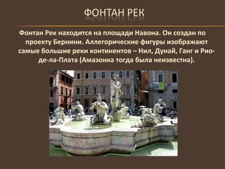 Фонтан Рек находится на площади Навона. Он создан по проекту Бернини. Аллегорические фигуры изображают самые большие реки континентов – Нил, Дунай, Ганг и Рио-де-ла-Плата (Амазонка тогда была неизвестна). 