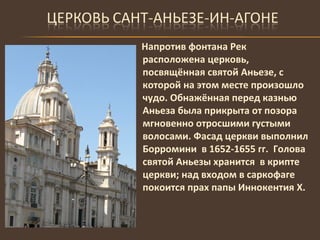 Напротив фонтана Рек расположена церковь, посвящённая святой Аньезе, с которой на этом месте произошло чудо. Обнажённая перед казнью Аньеза была прикрыта от позора мгновенно отросшими густыми волосами. Фасад церкви выполнил Борромини  в 1652-1655 гг.  Голова святой Аньезы хранится  в крипте церкви; над входом в саркофаге покоится прах папы Иннокентия Х. 