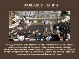 Площадь получила своё название из-за расположенного на ней здания испанского посольства.  Главным украшением площади является лестница, выполненная в стиле барокко. Она была построена в 1722 году по проекту архитекторов Ф. де Санктиса и Спекки. 135 ступеней лестницы ведут вверх к церкви святой Троицы на горах. 