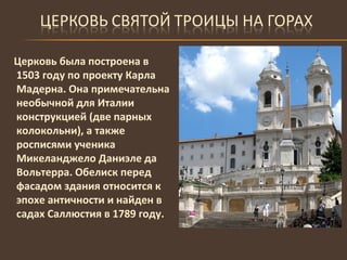 Церковь была построена в 1503 году по проекту Карла Мадерна. Она примечательна необычной для Италии конструкцией (две парных колокольни), а также росписями ученика Микеланджело Даниэле да Вольтерра. Обелиск перед фасадом здания относится к эпохе античности и найден в садах Саллюстия в 1789 году.  