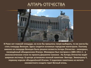 В Риме нет главной площади, но если бы пришлось такую выбирать, то ею могла бы стать площадь Венеция. Здесь сходятся основные городские магистрали. Поэтому  именно на площади Венеция было решено возвести Алтарь Отечества – мемориал, посвящённый объединению Италии. Мемориал был построен в 1885-1911 гг.  в неоклассическом стиле по проекту Джузеппе Саккони . На Алтарь Отечества ведёт широкая лестница. В центре установлен конный памятник  Виктору  Эммануилу  II , первому королю объединённой Италии. У подножия памятника на могиле неизвестного солдата горит Вечный огонь.  