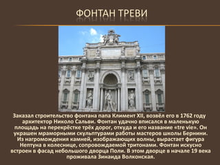Заказал строительство фонтана папа Климент Х II , возвёл его в 1762 году архитектор Николо Сальви. Фонтан удачно вписался в маленькую площадь на перекрёстке трёх дорог, откуда и его название « tre vie ». Он украшен мраморными скульптурами работы мастеров школы Бернини. Из нагромождения камней, изображающих волны, вырастает фигура Нептуна в колеснице, сопровождаемой тритонами. Фонтан искусно встроен в фасад небольшого дворца Поли. В этом дворце в начале 19 века проживала Зинаида Волконская. 