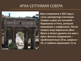Арка сооружена в 203 году в честь императора Септимия Севера и двух его сыновей – Каракаллы и Геты, успешно воевавших с парфянами. После смерти отца Каракалла убил брата и велел удалить его имя с арки. Высота сооружения – приблизительно 20 м, ширина – 25, а глубина превышает 11 м.  