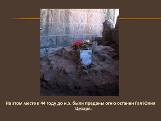 На этом месте в 44 году до н.э. были преданы огню останки Гая Юлия Цезаря. 