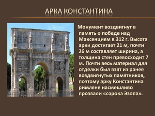 Монумент воздвигнут в память о победе над Максенцием в 312 г. Высота арки достигает 21 м, почти 26 м составляет ширина, а толщина стен превосходит 7 м. Почти весь материал для отделки был взят из ранее воздвигнутых памятников, поэтому арку Константина римляне насмешливо прозвали «сорока Эзопа». 