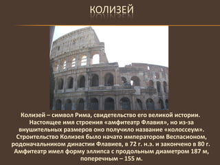 Колизей – символ Рима, свидетельство его великой истории. Настоящее имя строения «амфитеатр Флавия», но из-за внушительных размеров оно получило название «колоссеум». Строительство Колизея было начато императором Веспасионом, родоначальником династии Флавиев, в 72 г. н.э. и закончено в 80 г.  Амфитеатр имел форму эллипса с продольным диаметром 187 м, поперечным – 155 м. 