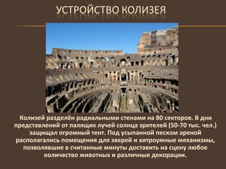 Колизей разделён радиальными стенами на 80 секторов. В дни представлений от палящих лучей солнца зрителей (50-70 тыс. чел.) защищал огромный тент. Под усыпанной песком ареной располагались помещения для зверей и хитроумные механизмы, позволявшие в считанные минуты доставить на сцену любое количество животных и различные декорации. 