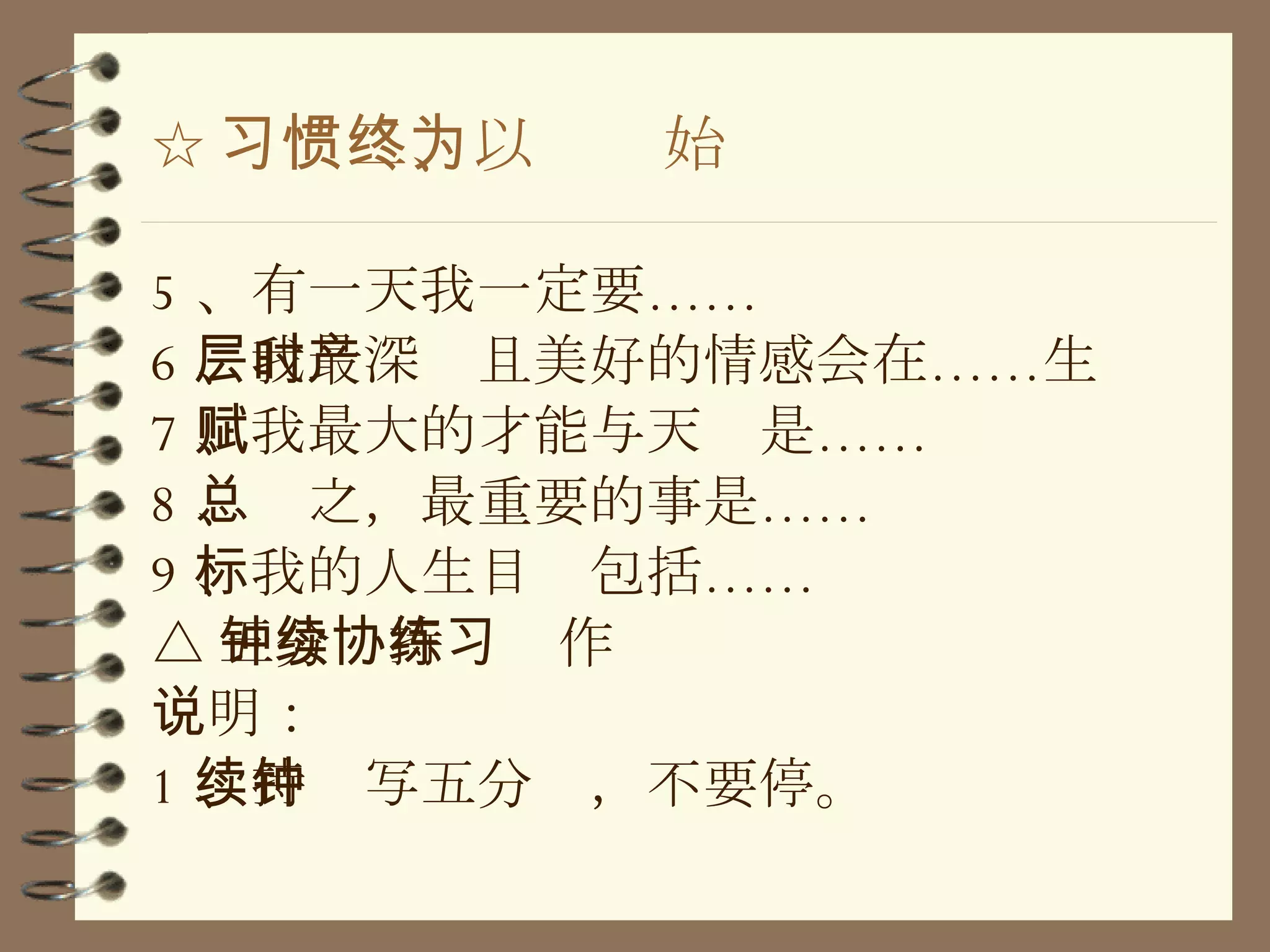 ☆ 习惯二、以终为始 5 、有一天我一定要…… 6 、我最深层且美好的情感会在……时产生 7 、我最大的才能与天赋是…… 8 、总之，最重要的事是…… 9 、我的人生目标包括…… △ 五分钟持续协作练习 说明： 1 、持续写五分钟，不要停。 