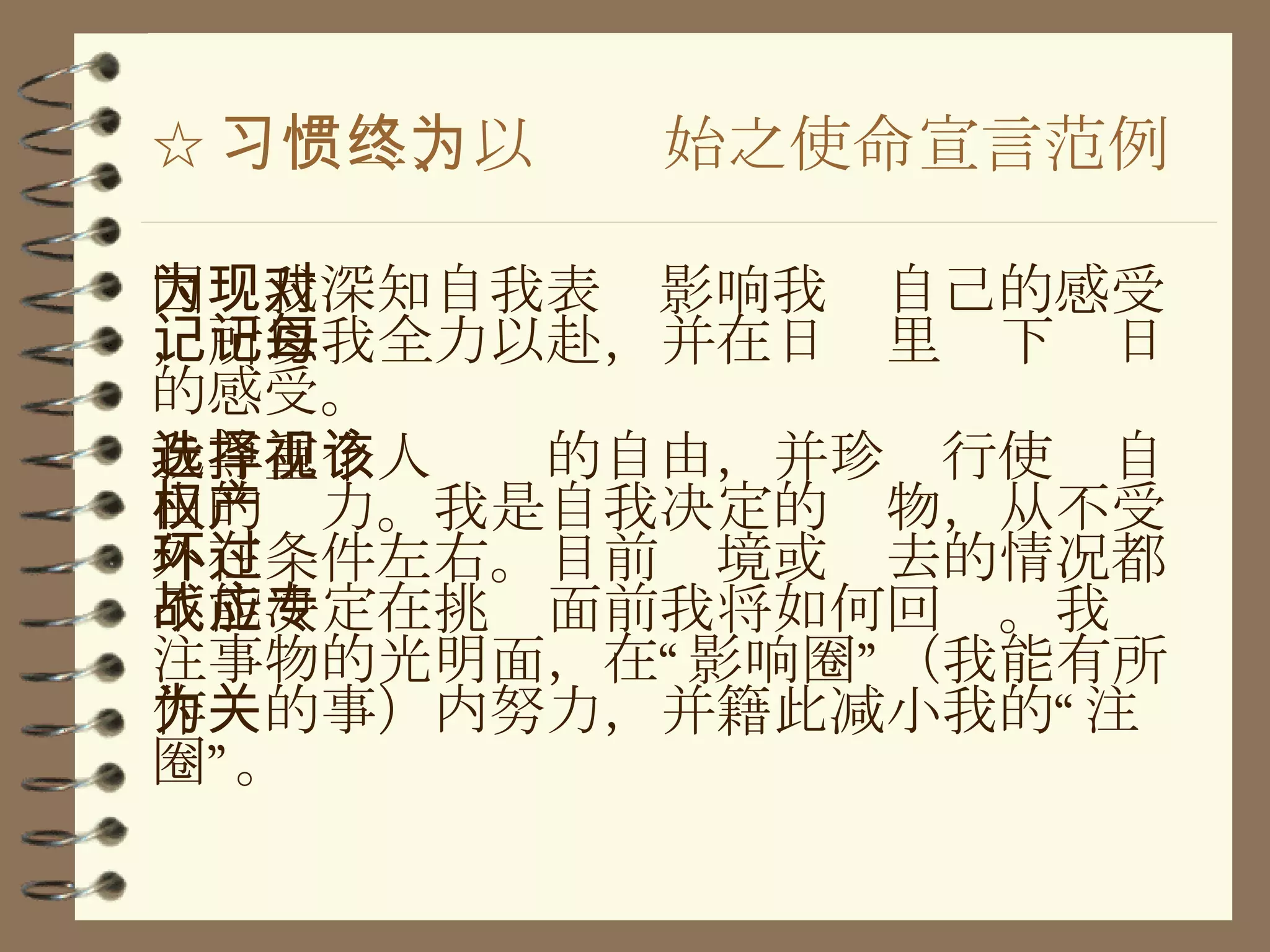☆ 习惯二、以终为始之使命宣言范例 因为我深知自我表现影响我对自己的感受，所以我全力以赴，并在日记里记下每日的感受。 我尊重个人选择的自由，并珍视行使该自由的权力。我是自我决定的产物，从不受外在条件左右。目前环境或过去的情况都不能决定在挑战面前我将如何回应。我专注事物的光明面，在“影响圈”（我能有所作为的事）内努力，并籍此减小我的“关注圈”。 