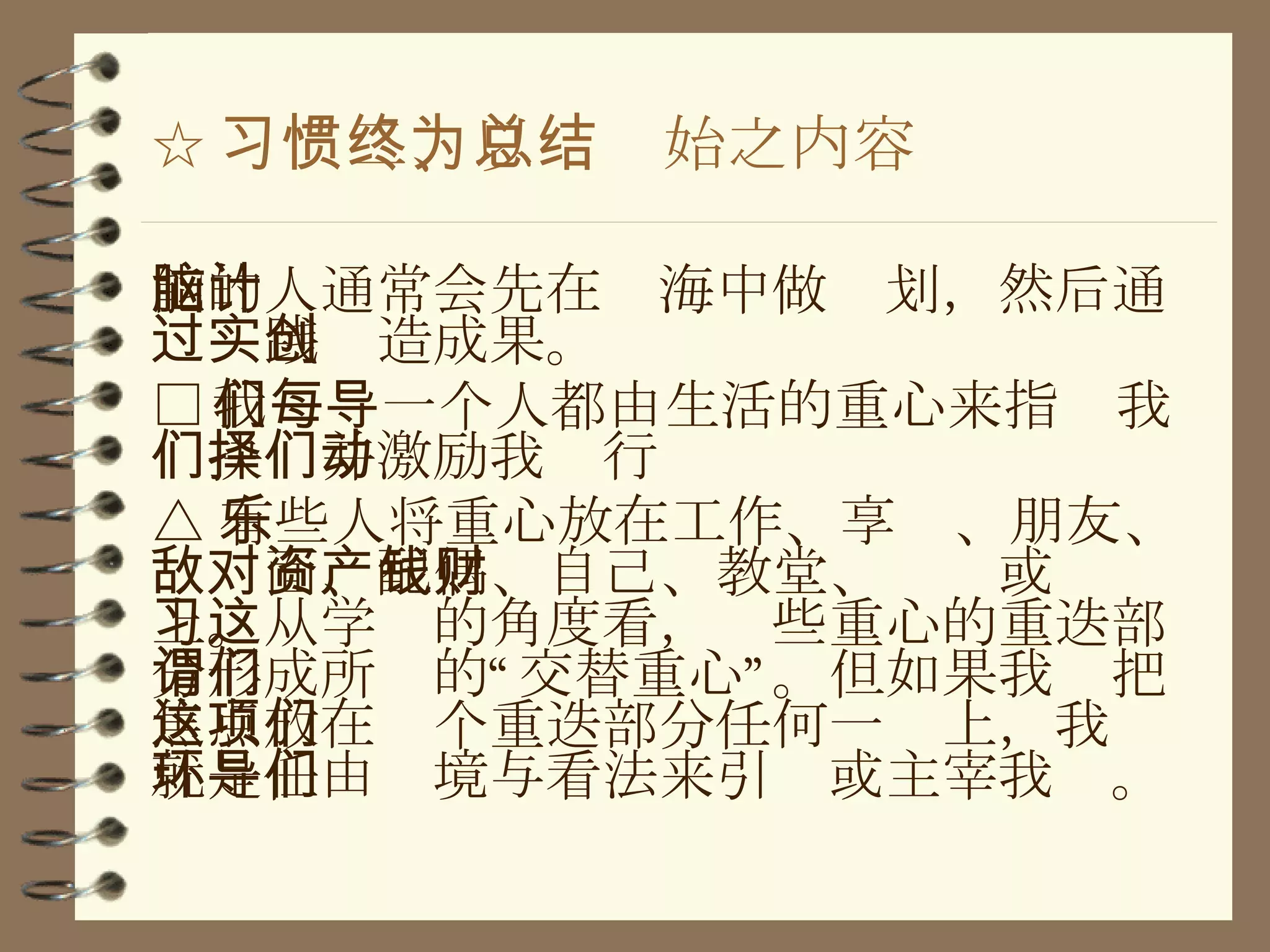 ☆ 习惯二、以终为始之内容总结 能的人通常会先在脑海中做计划，然后通过实践创造成果。 □ 我们每一个人都由生活的重心来指导我们抉择并激励我们行动 △ 有些人将重心放在工作、享乐、朋友、敌对面、配偶、自己、教堂、资产或钱财上。从学习的角度看，这些重心的重迭部分形成所谓的“交替重心”。但如果我们把焦点放在这个重迭部分任何一项上，我们就是任由环境与看法来引导或主宰我们。 