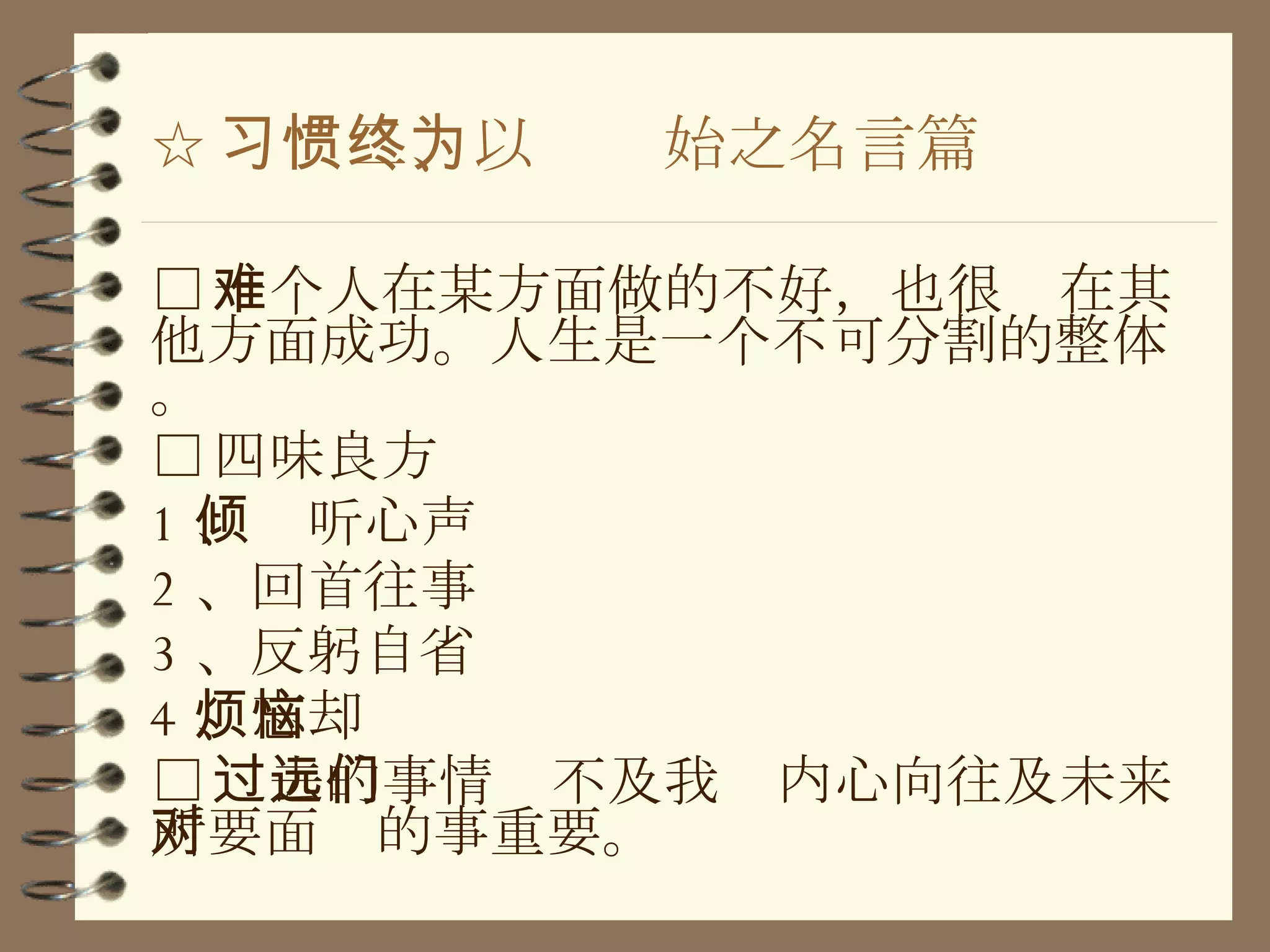 ☆ 习惯二、以终为始之名言篇 □ 一个人在某方面做的不好，也很难在其他方面成功。人生是一个不可分割的整体。 □ 四味良方 1 、倾听心声 2 、回首往事 3 、反躬自省 4 、忘却烦恼 □ 过去的事情远不及我们内心向往及未来所要面对的事重要。 
