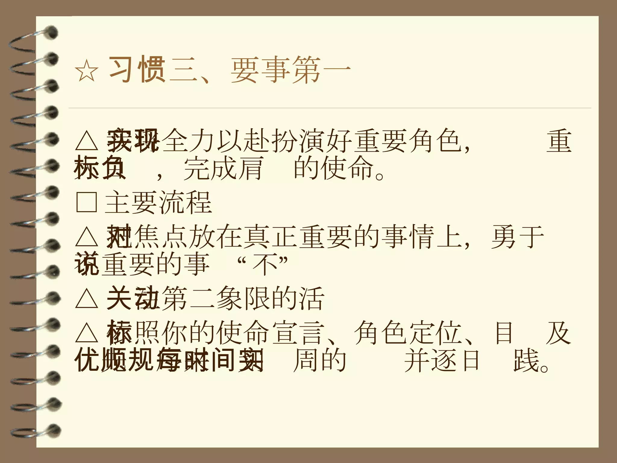 ☆ 习惯三、要事第一 △ 我将全力以赴扮演好重要角色，实现重大目标，完成肩负的使命。 □ 主要流程 △ 把焦点放在真正重要的事情上，勇于对不重要的事说“不” △ 关注第二象限的活动 △ 依照你的使命宣言、角色定位、目标及优先顺序来规划每周的时间并逐日实践。 