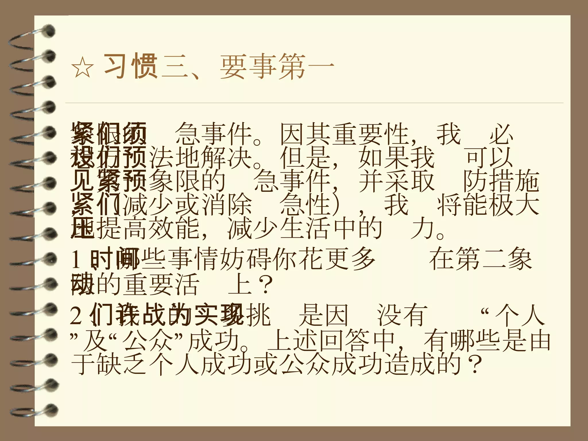 ☆ 习惯三、要事第一 象限的紧急事件。因其重要性，我们必须想方设法地解决。但是，如果我们可以预见第一象限的紧急事件，并采取预防措施，（减少或消除紧急性），我们将能极大地提高效能，减少生活中的压力。 1 、哪些事情妨碍你花更多时间在第二象限的重要活动上？ 2 、我们的许多挑战是因为没有实现“个人”及“公众”成功。上述回答中，有哪些是由于缺乏个人成功或公众成功造成的？ 