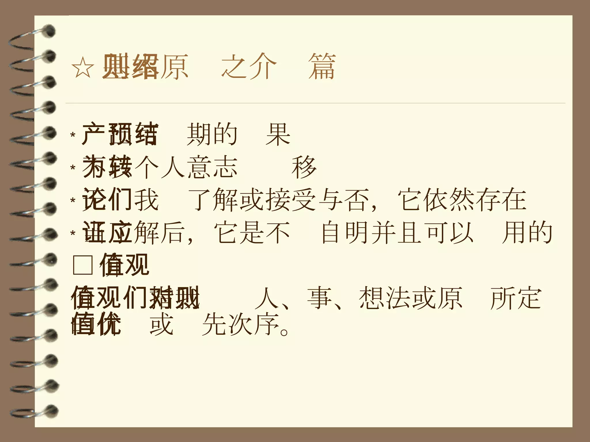 ☆ 基本原则之介绍篇 ﹡ 产出可预期的结果 ﹡ 不以个人意志为转移 ﹡ 无论我们了解或接受与否，它依然存在 ﹡ 当了解后，它是不证自明并且可以应用的 □ 价值观 价值观指我们对人、事、想法或原则所定的价值或优先次序。 