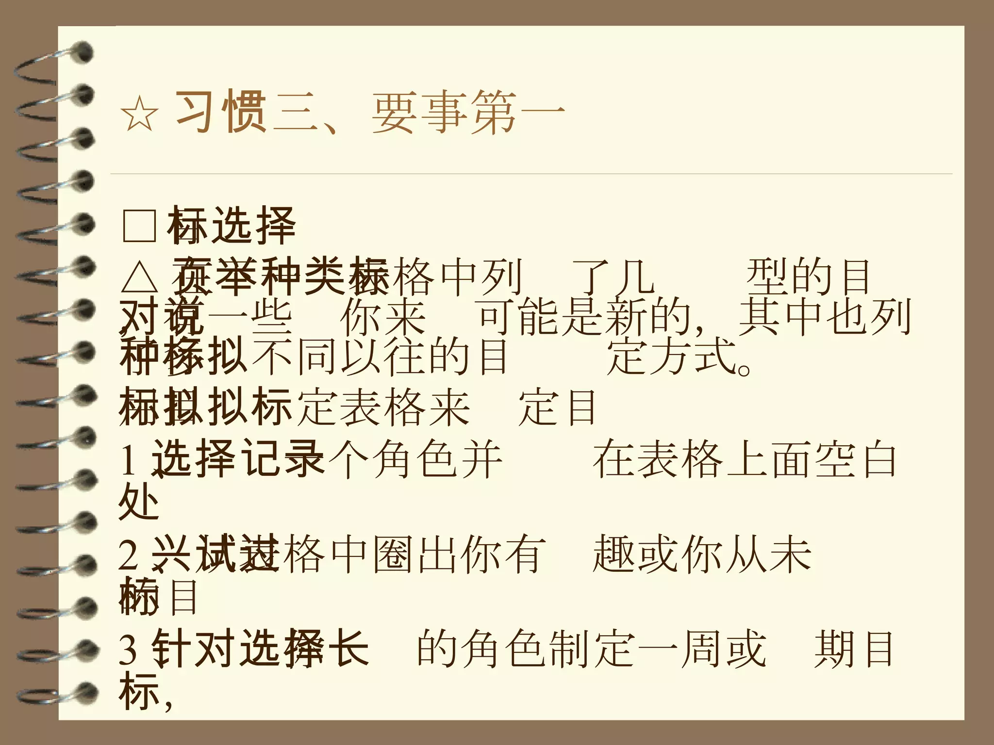 ☆ 习惯三、要事第一 □ 目标选择 △ 在下一页表格中列举了几种类型的目标，有一些对你来说可能是新的，其中也列了多种不同以往的目标拟定方式。 用目标拟定表格来拟定目标 1 、选择一个角色并记录在表格上面空白处 2 、从表格中圈出你有兴趣或你从未试过的目标 3 、针对你选择的角色制定一周或长期目标， 