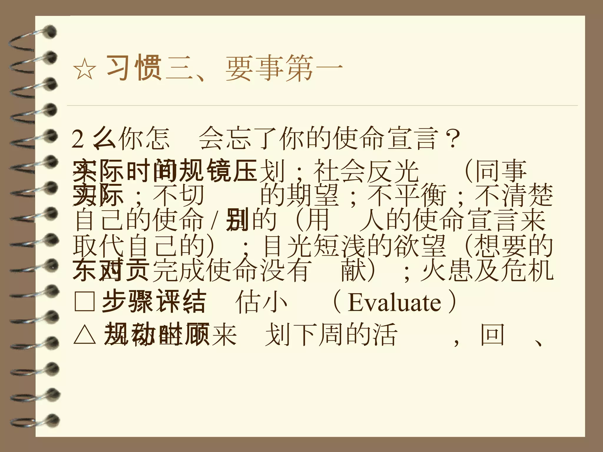 ☆ 习惯三、要事第一 2 、你怎么会忘了你的使命宣言？ 不实际的时间规划；社会反光镜（同事压力）；不切实际的期望；不平衡；不清楚自己的使命 / 目的（用别人的使命宣言来取代自己的）；目光短浅的欲望（想要的东西对完成使命没有贡献）；火患及危机 □ 步骤六、评估小结（ Evaluate ） △ 当你坐下来规划下周的活动时，回顾、 