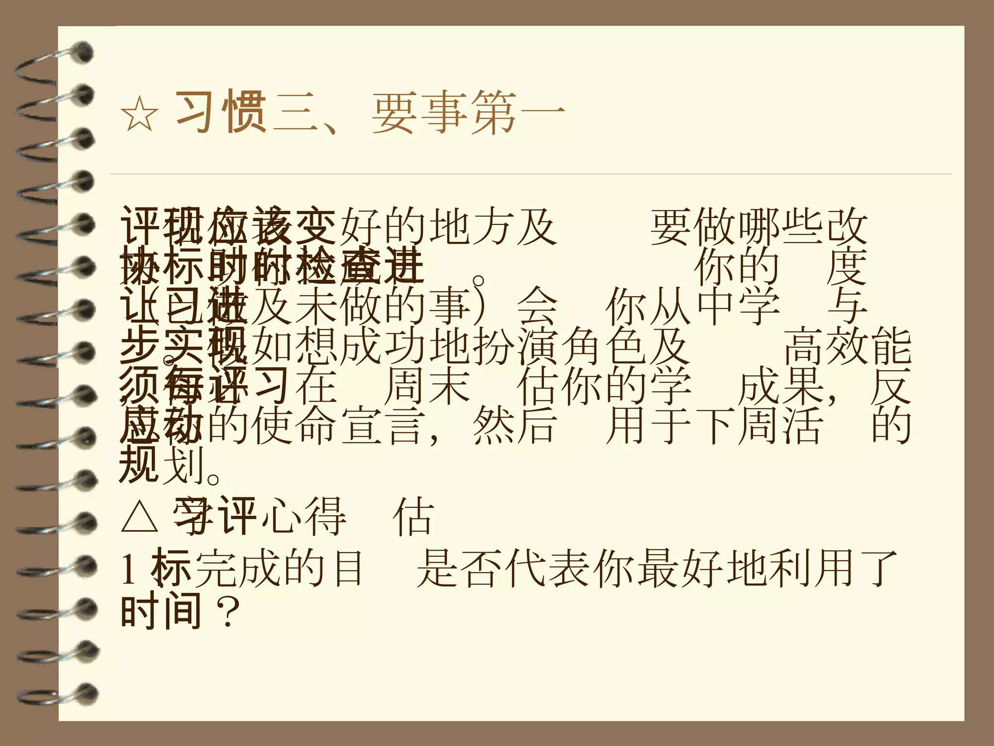 ☆ 习惯三、要事第一 评估你表现好的地方及应该要做哪些改变来协助你达成目标。时时检查你的进度（已做及未做的事）会让你从中学习与进步。假如想成功地扮演角色及实现高效能，你必须在每周末评估你的学习成果，反思你的使命宣言，然后应用于下周活动的规划。 △ 学习心得评估 1 、完成的目标是否代表你最好地利用了时间？ 