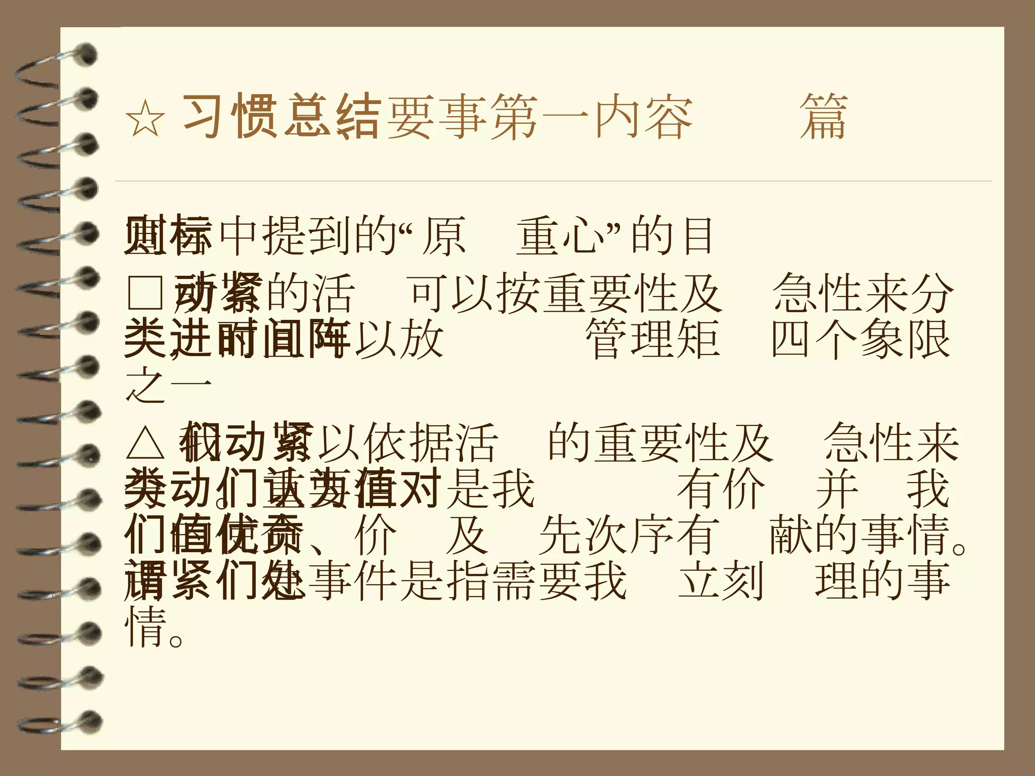 ☆ 习惯三、要事第一内容总结篇 宣言中提到的“原则重心”的目标 □ 所有的活动可以按重要性及紧急性来分类，而且可以放进时间管理矩阵四个象限之一 △ 我们可以依据活动的重要性及紧急性来分类。重要活动是我们认为有价值并对我们的使命、价值及优先次序有贡献的事情。所谓紧急事件是指需要我们立刻处理的事情。 