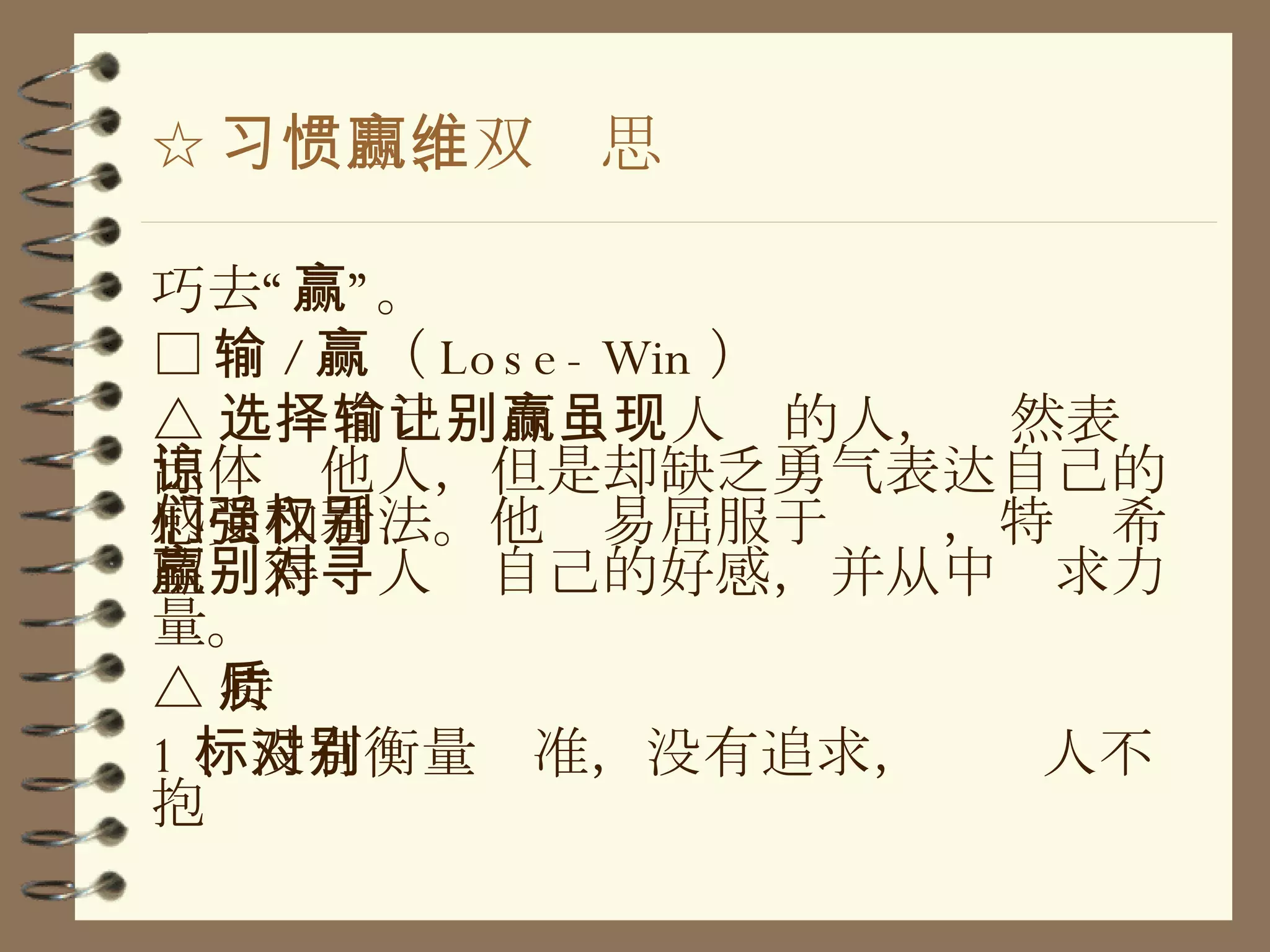 ☆ 习惯四、双赢思维 巧去“赢”。 □ 输 / 赢（ Lose-Win ） △ 选择自己输而让别人赢的人，虽然表现出体谅他人，但是却缺乏勇气表达自己的感受和看法。他们易屈服于强权，特别希望赢得别人对自己的好感，并从中寻求力量。 △ 特质 1 、没有衡量标准，没有追求，对别人不抱 