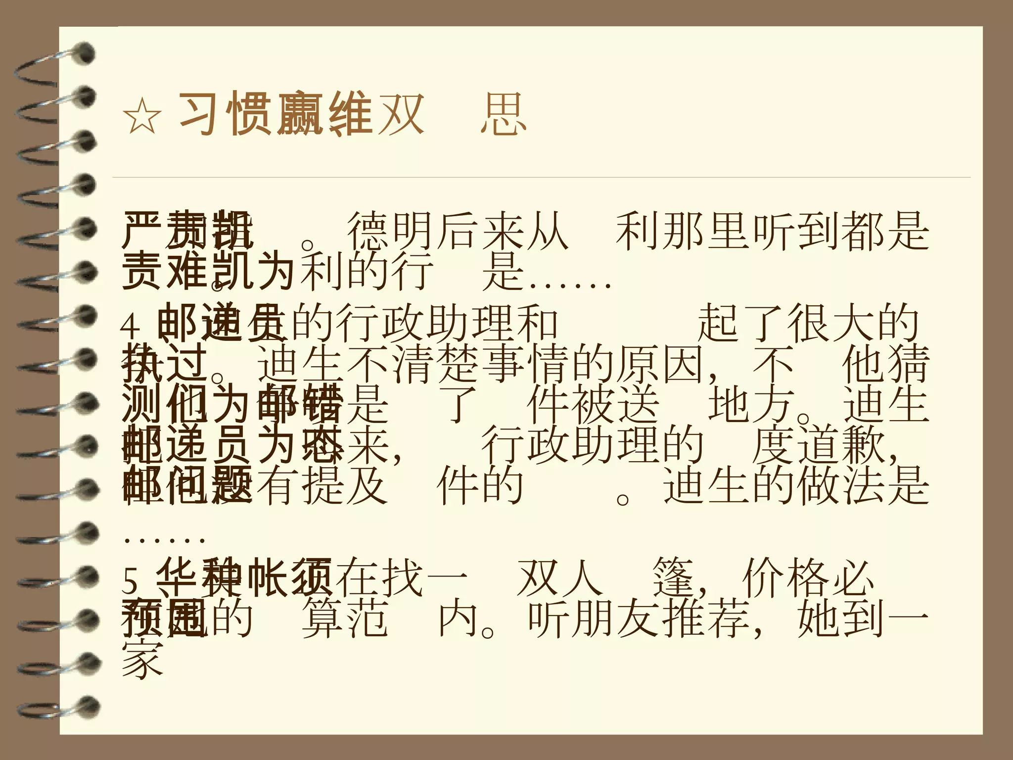 ☆ 习惯四、双赢思维 严加指责。德明后来从凯利那里听到都是责难。凯利的行为是…… 4 、迪生的行政助理和邮递员起了很大的争执。迪生不清楚事情的原因，不过他猜测他们争吵是为了邮件被送错地方。迪生把邮递员叫来，为行政助理的态度道歉，但他没有提及邮件的问题。迪生的做法是…… 5 、美华正在找一种双人帐篷，价格必须在她的预算范围内。听朋友推荐，她到一家 