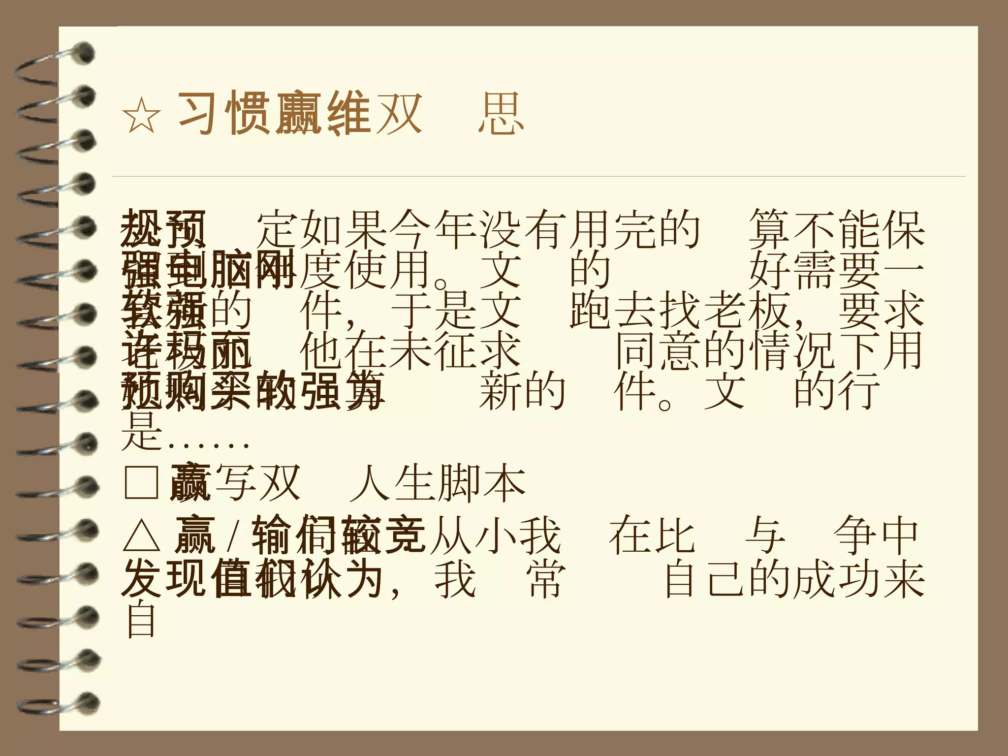 ☆ 习惯四、双赢思维 公司规定如果今年没有用完的预算不能保留到下年度使用。文强的电脑刚好需要一套新的软件，于是文强跑去找老板，要求老板允许他在未征求玛丽同意的情况下用她剩余的预算购买新的软件。文强的行为是…… □ 改写双赢人生脚本 △ 赢 / 输局面：从小我们在比较与竞争中发现自我价值，我们常认为自己的成功来自 