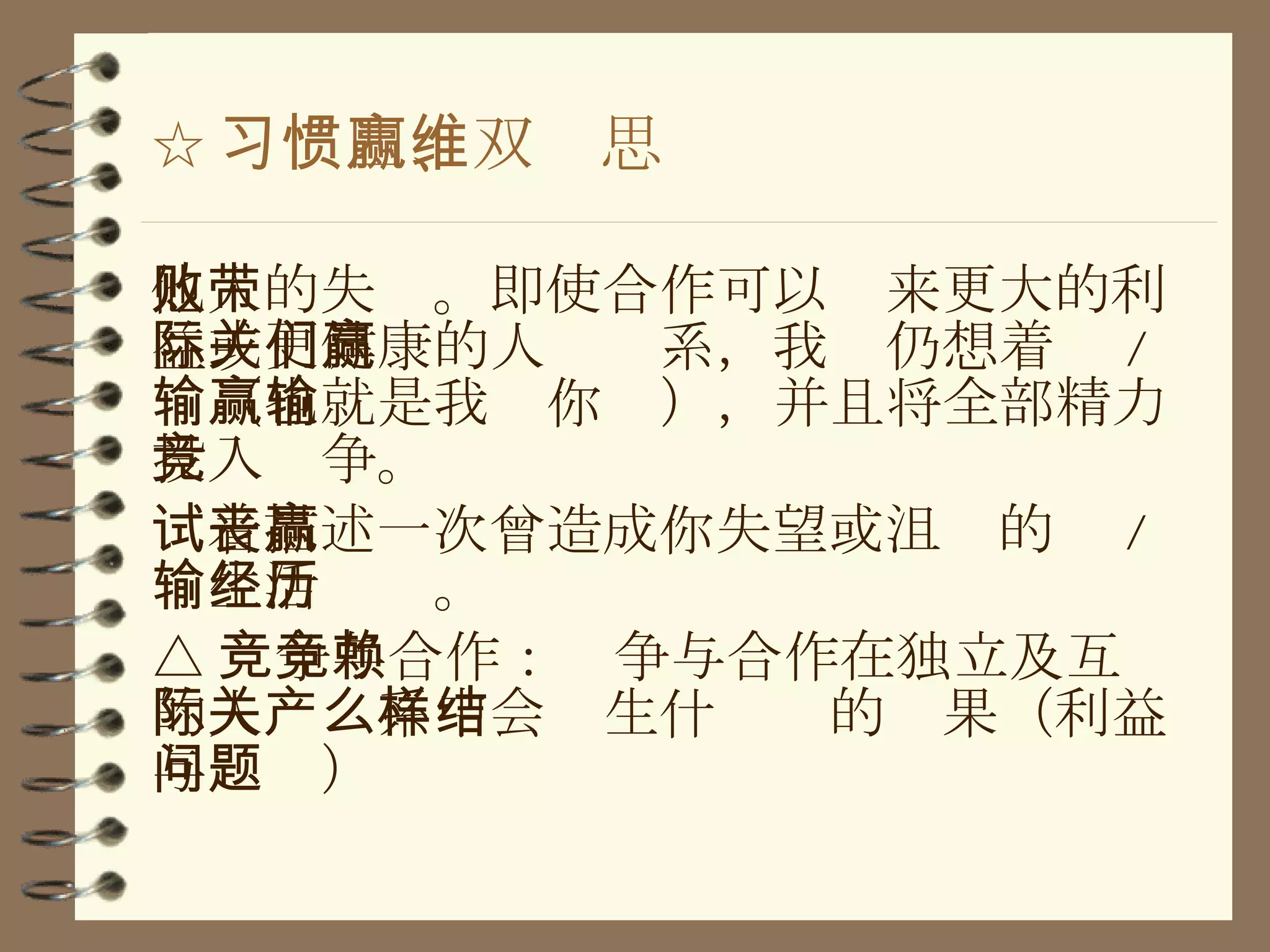 ☆ 习惯四、双赢思维 他人的失败。即使合作可以带来更大的利益或更健康的人际关系，我们仍想着赢 / 输（也就是我赢你输），并且将全部精力投入竞争。 试着描述一次曾造成你失望或沮丧的赢 / 输生活经历。 △ 竞争与合作：竞争与合作在独立及互赖的人际关系中会产生什么样的结果（利益与问题） 
