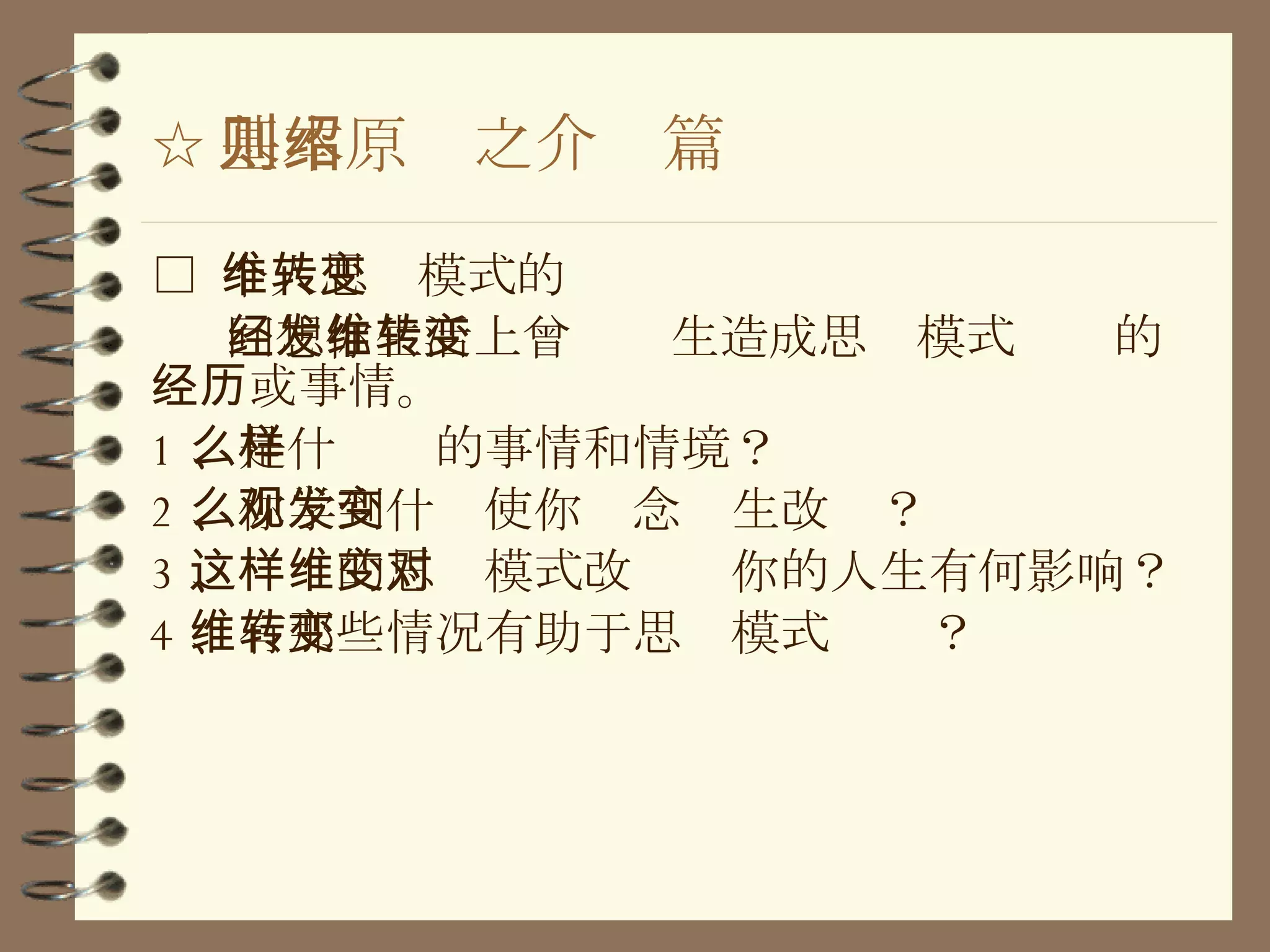 ☆ 基本原则之介绍篇 □  个人思维模式的转变 回想你生活上曾经发生造成思维模式转变的经历或事情。 1 、是什么样的事情和情境？ 2 、你学到什么使你观念发生改变？ 3 、这样的思维模式改变对你的人生有何影响？ 4 、有那些情况有助于思维模式转变？ 