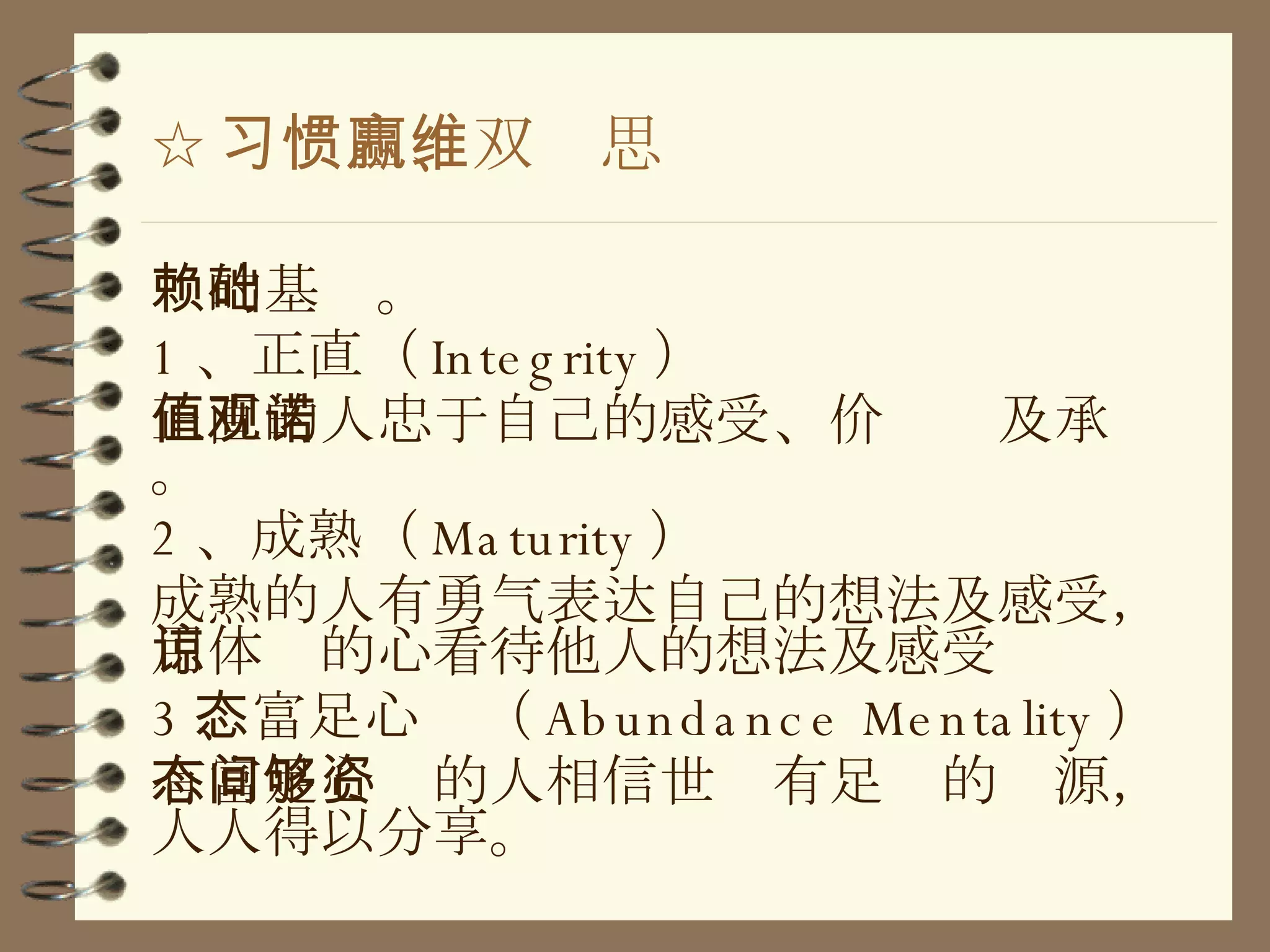☆ 习惯四、双赢思维 赖的基础。 1 、正直（ Integrity ） 正直的人忠于自己的感受、价值观及承诺。 2 、成熟（ Maturity ） 成熟的人有勇气表达自己的想法及感受，用体谅的心看待他人的想法及感受 3 、富足心态（ Abundance Mentality ） 有富足心态的人相信世间有足够的资源，人人得以分享。 