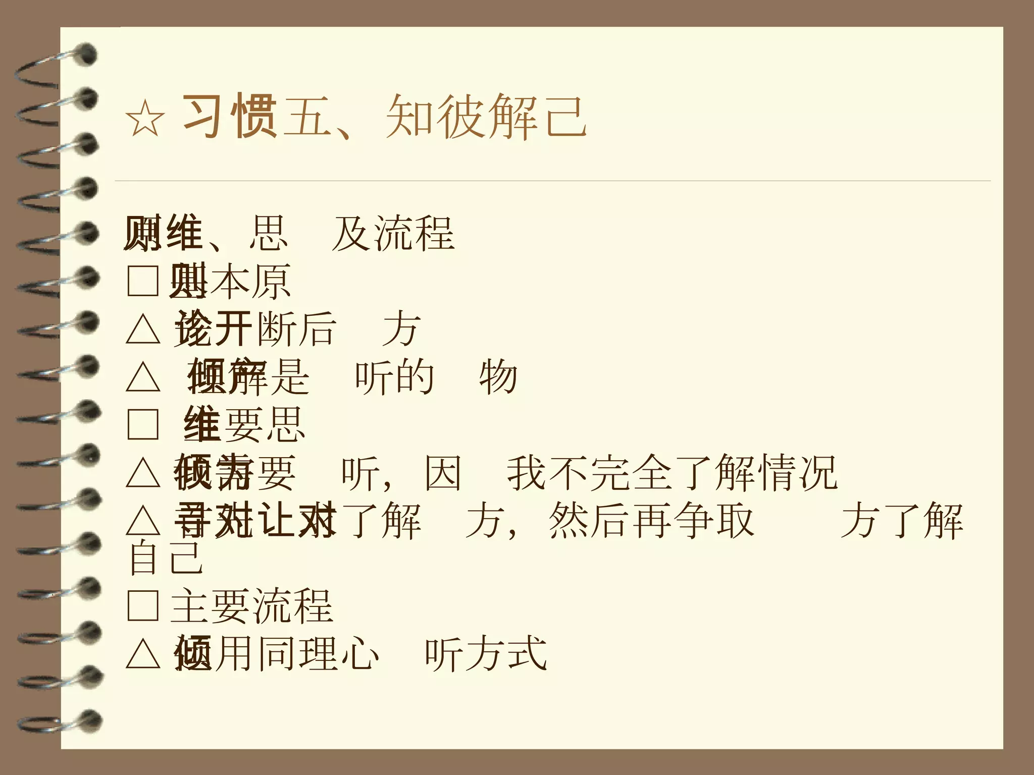 ☆ 习惯五、知彼解己 原则、思维及流程 □ 基本原则 △ 先诊断后开方 △  理解是倾听的产物 □  主要思维 △ 我需要倾听，因为我不完全了解情况 △ 首先寻求了解对方，然后再争取让对方了解自己 □ 主要流程 △ 运用同理心倾听方式 