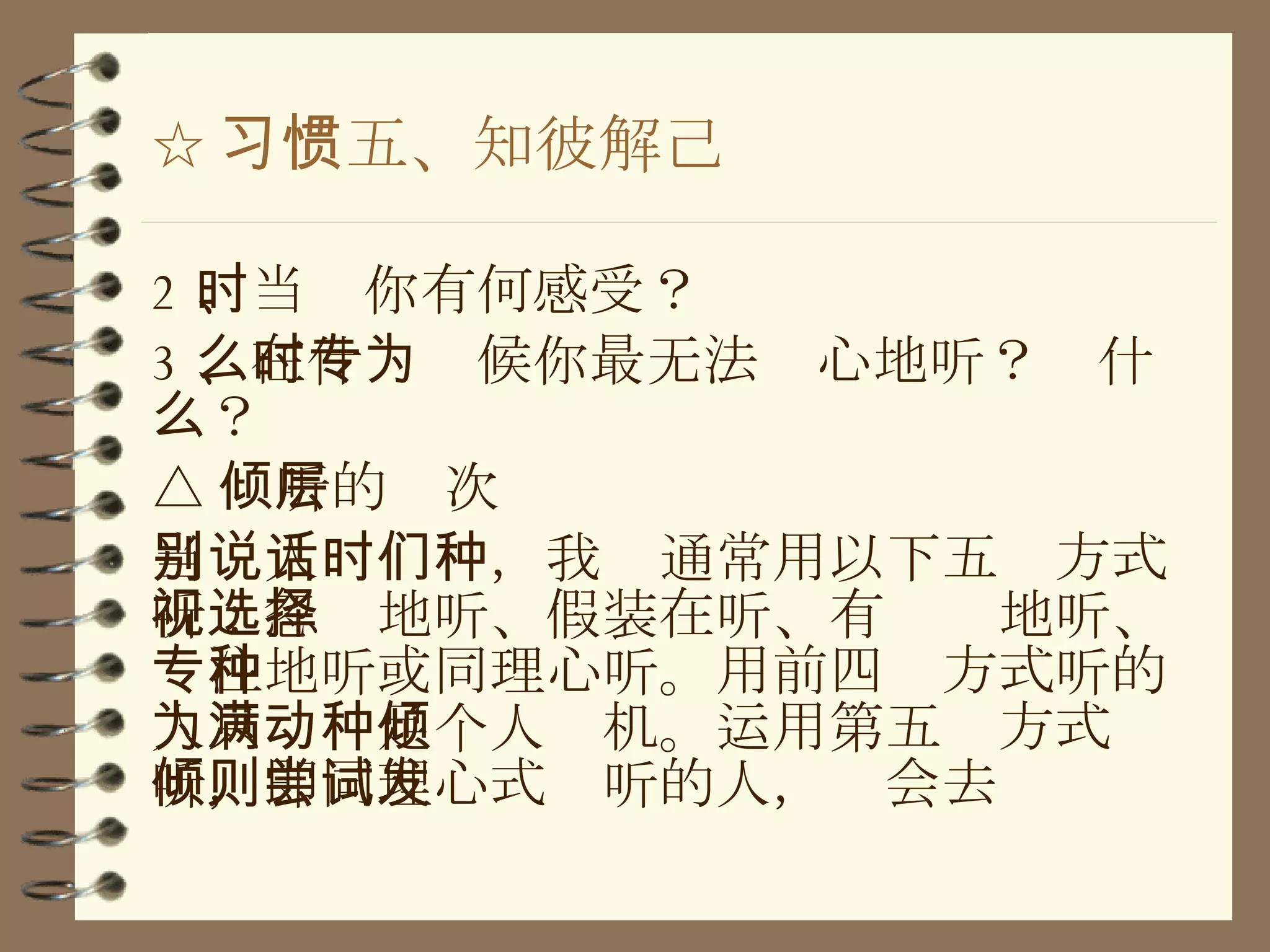 ☆ 习惯五、知彼解己 2 、当时你有何感受？ 3 、在什么时候你最无法专心地听？为什么？ △ 倾听的层次 当别人说话时，我们通常用以下五种方式听：忽视地听、假装在听、有选择地听、专注地听或同理心听。用前四种方式听的人只为满足个人动机。运用第五种方式倾听，即同理心式倾听的人，则会去尝试发 