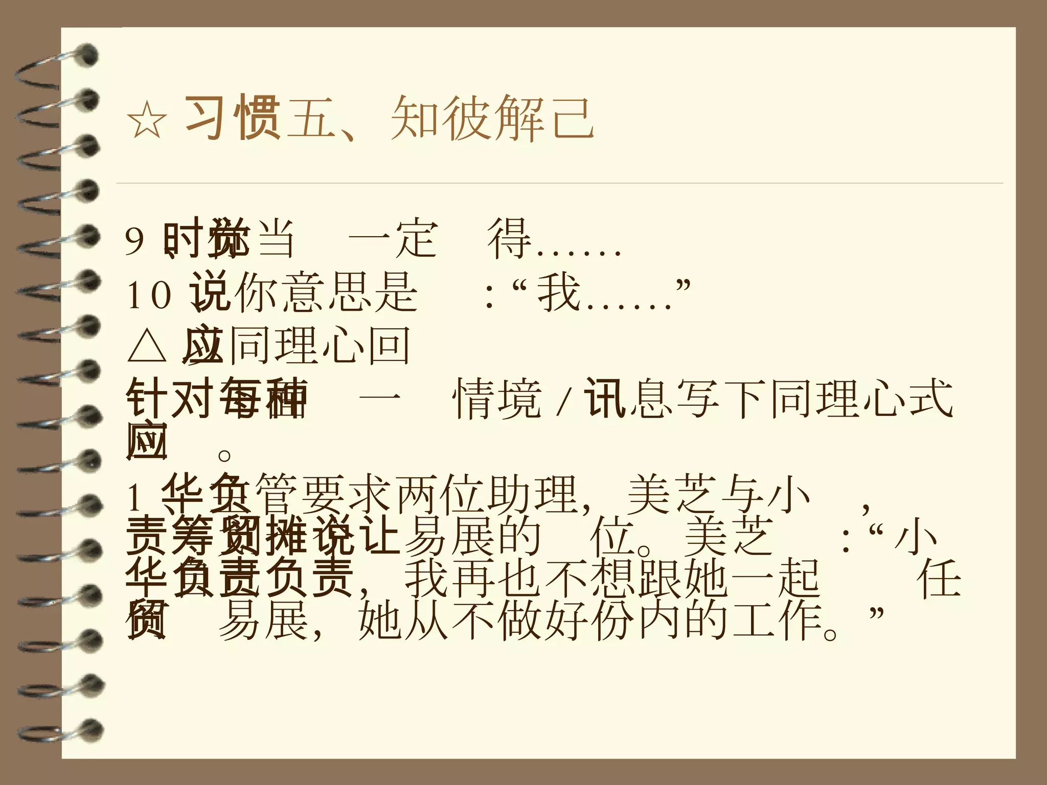 ☆ 习惯五、知彼解己 9 、你当时一定觉得…… 10 、你意思是说：“我……” △ 以同理心回应 针对下面每一种情境 / 讯息写下同理心式回应。 1 、主管要求两位助理，美芝与小华，负责筹划一个贸易展的摊位。美芝说：“让小华自己负责，我再也不想跟她一起负责任何贸易展，她从不做好份内的工作。” 
