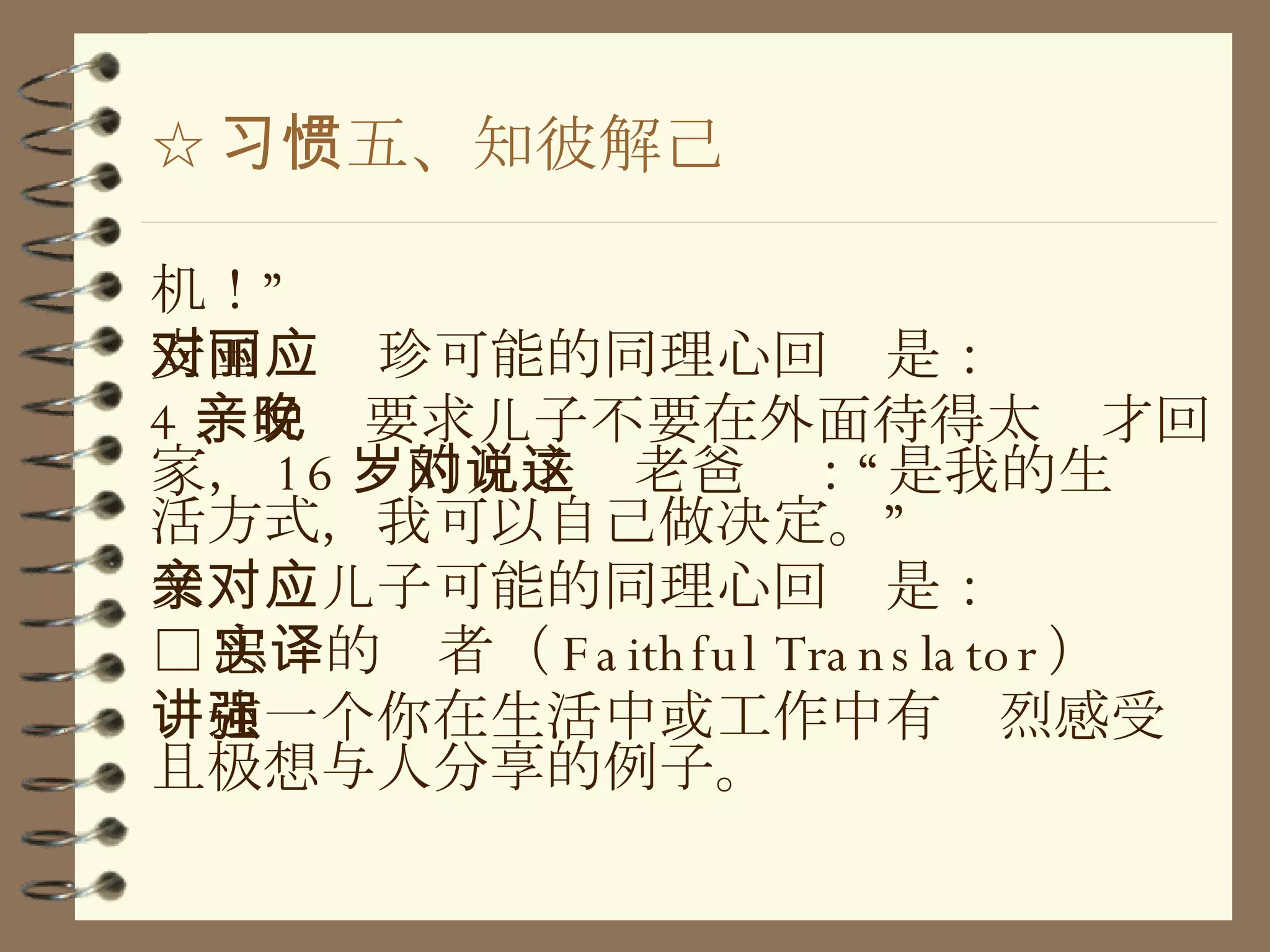 ☆ 习惯五、知彼解己 机！” 安国对丽珍可能的同理心回应是： 4 、父亲要求儿子不要在外面待得太晚才回家， 16 岁的儿子对老爸说：“这是我的生活方式，我可以自己做决定。” 父亲对儿子可能的同理心回应是： □ 忠实的译者（ Faithful Translator ） 讲述一个你在生活中或工作中有强烈感受且极想与人分享的例子。 