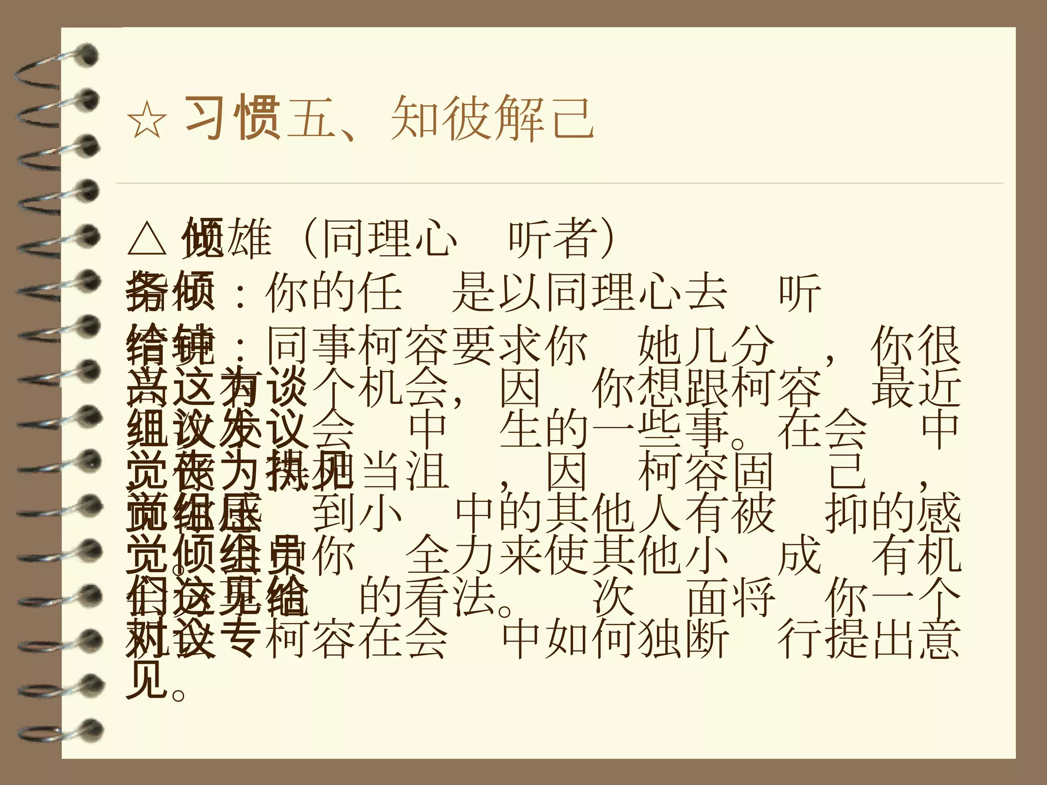 ☆ 习惯五、知彼解己 △ 光雄（同理心倾听者） 指示：你的任务是以同理心去倾听 情境：同事柯容要求你给她几分钟，你很高兴有这个机会，因为你想跟柯容谈最近几次小组会议中发生的一些事。在会议中，你觉得相当沮丧，因为柯容固执己见，而你感觉到小组中的其他人有被压抑的感觉。会中你倾全力来使其他小组成员有机会分享他们的看法。这次见面将给你一个机会对柯容在会议中如何独断专行提出意见。 