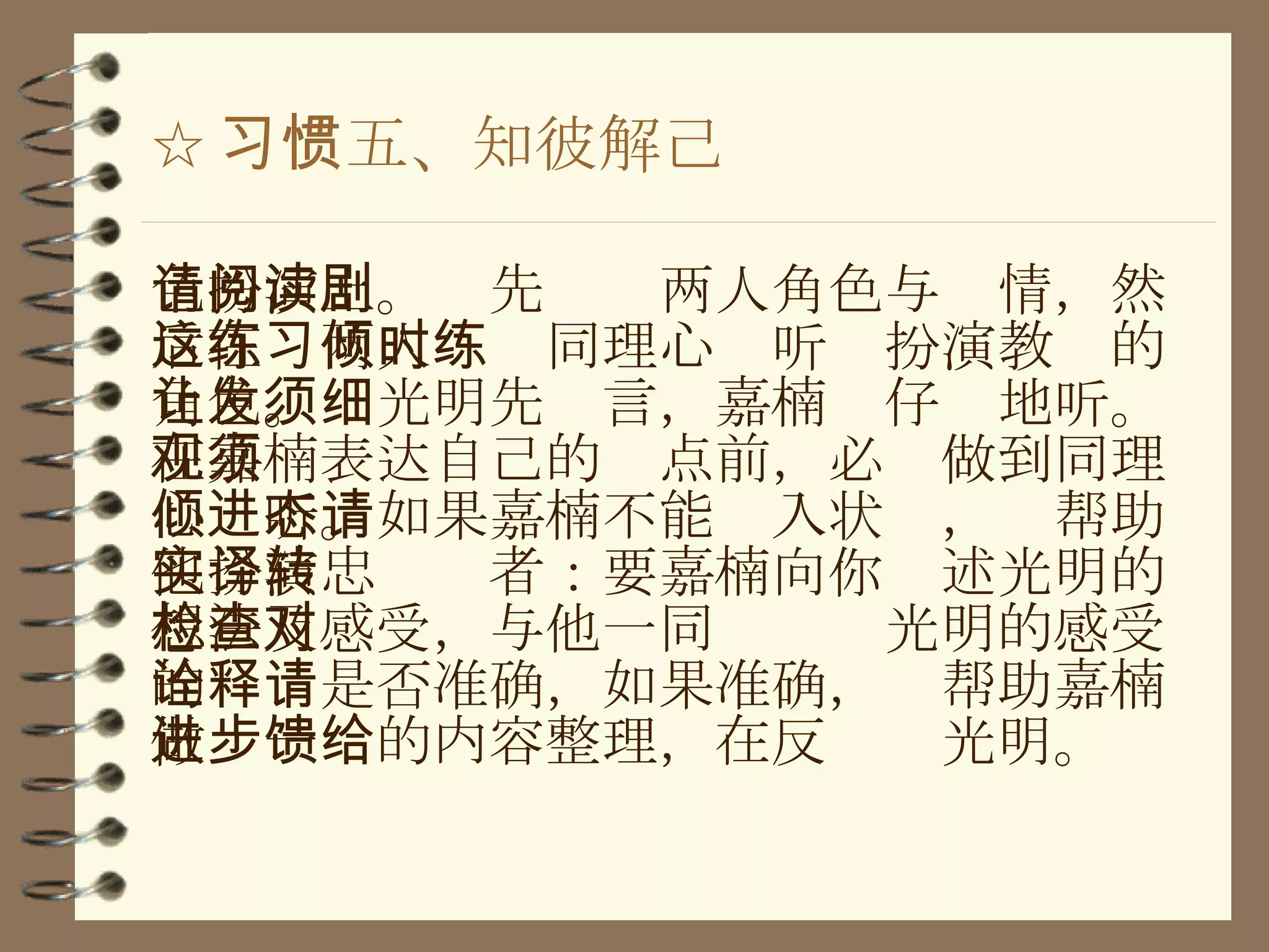 ☆ 习惯五、知彼解己 色扮演上。请先阅读两人角色与剧情，然后在这两人练习同理心倾听时扮演教练的角色。让光明先发言，嘉楠须仔细地听。在嘉楠表达自己的观点前，必须做到同理心倾听。如果嘉楠不能进入状态，请帮助他扮演忠实译者：要嘉楠向你转述光明的想法及感受，与他一同检查对光明的感受的诠释是否准确，如果准确，请帮助嘉楠做进一步的内容整理，在反馈给光明。 