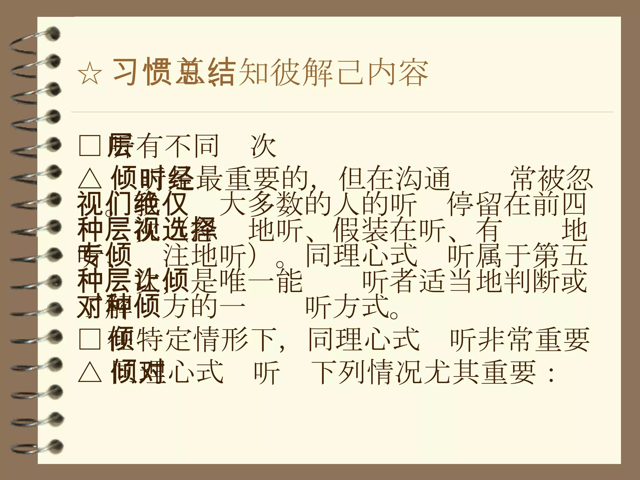 ☆ 习惯五、知彼解己内容总结 □ 听有不同层次 △ 倾听是最重要的，但在沟通时经常被忽视。我们绝大多数的人的听仅停留在前四种层次（忽视地听、假装在听、有选择地听、专注地听）。同理心式倾听属于第五种层次，是唯一能让倾听者适当地判断或了解对方的一种倾听方式。 □ 在特定情形下，同理心式倾听非常重要 △ 同理心式倾听对下列情况尤其重要： 