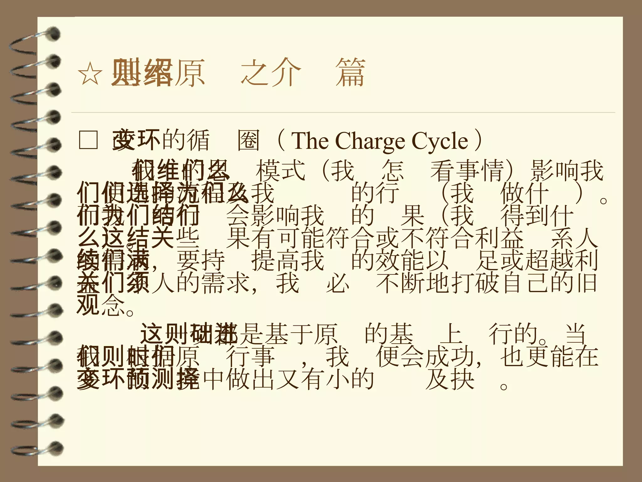 ☆ 基本原则之介绍篇 □  改变的循环圈（ The Charge Cycle ） 我们的思维模式（我们怎么看事情）影响我们使用的流程及我们选择的行为（我们做什么）。而我们的行为会影响我们的结果（我们得到什么）。这些结果有可能符合或不符合利益关系人的需求，要持续提高我们的效能以满足或超越利益关系人的需求，我们必须不断地打破自己的旧观念。 这一切都是基于原则的基础上进行的。当我们根据原则行事时，我们便会成功，也更能在多变的环境中做出又有小的预测及抉择。 