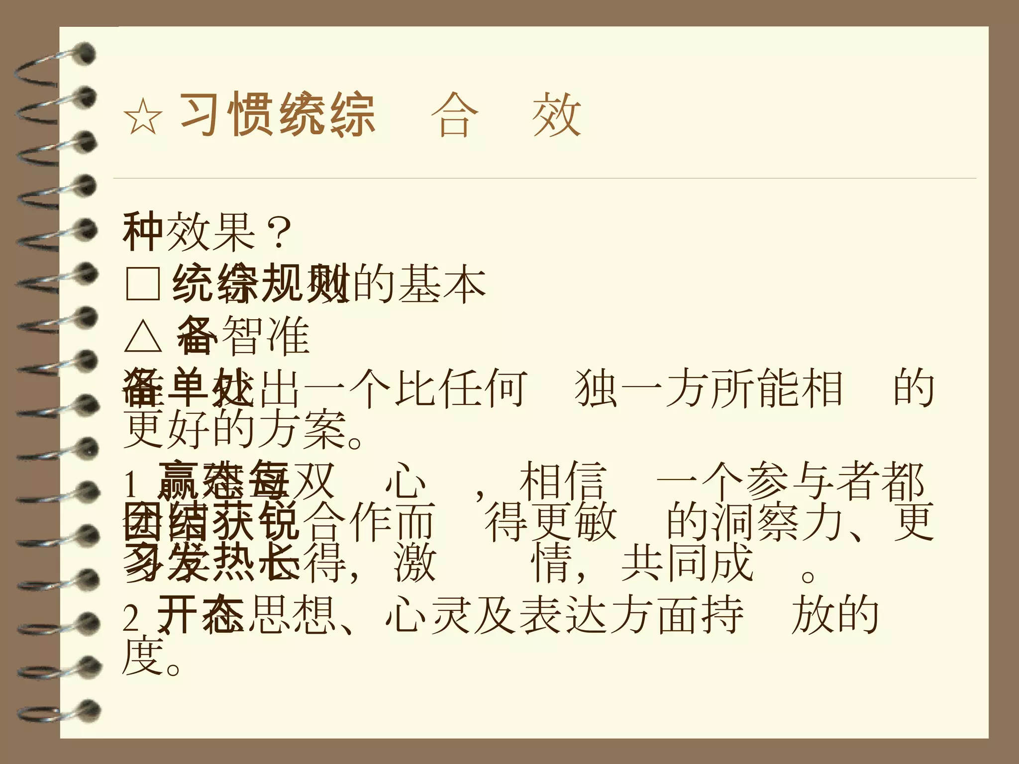 ☆ 习惯六、统合综效 种效果？ □ 统合综效的基本规则 △ 心智准备 准备找出一个比任何单独一方所能相处的更好的方案。 1 、建立双赢心态，相信每一个参与者都会因团结合作而获得更敏锐的洞察力、更多学习心得，激发热情，共同成长。 2 、在思想、心灵及表达方面持开放的态度。 