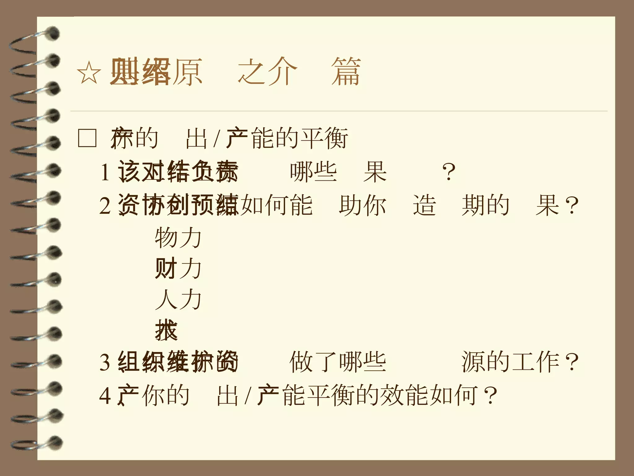 ☆ 基本原则之介绍篇 □  你的产出 / 产能的平衡 1 、工作上你该对哪些结果负责？ 2 、下列资源如何能协助你创造预期的结果？ 物力 财力 人力 技术 3 、你及你的组织做了哪些维护资源的工作？ 4 、你的产出 / 产能平衡的效能如何？ 