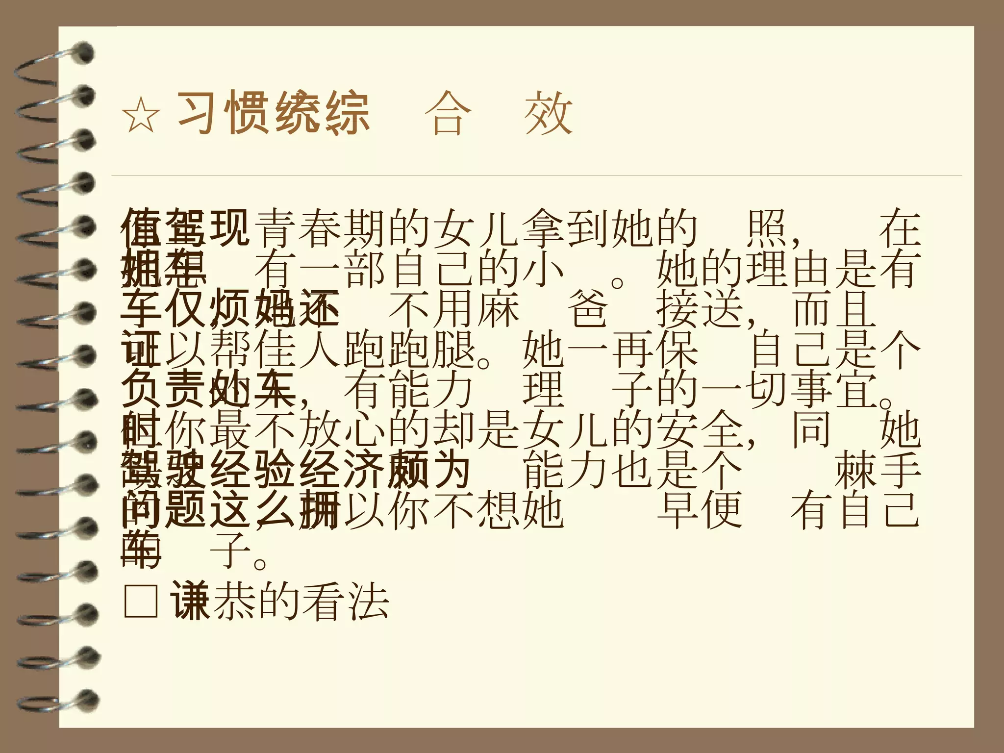 ☆ 习惯六、统合综效 你正值青春期的女儿拿到她的驾照，现在她想拥有一部自己的小车。她的理由是有了车，她不仅不用麻烦爸妈接送，而且还可以帮佳人跑跑腿。她一再保证自己是个负责的人，有能力处理车子的一切事宜。但你最不放心的却是女儿的安全，同时她缺乏驾驶经验和经济能力也是个颇为棘手的问题，所以你不想她这么早便拥有自己的车子。 □ 谦恭的看法 