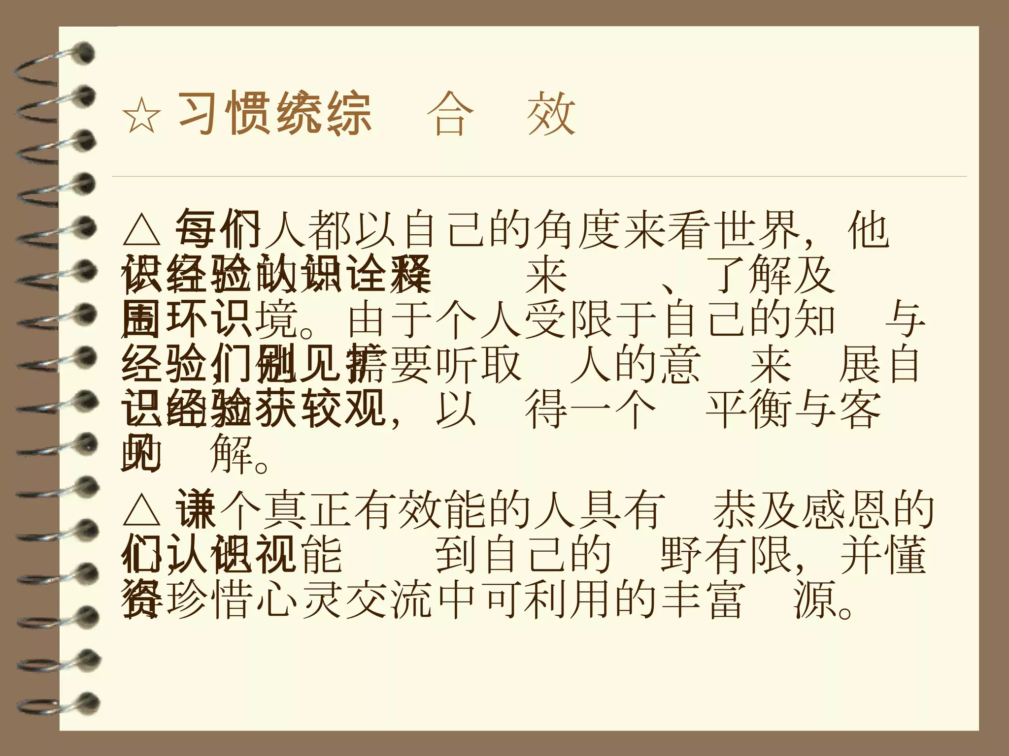 ☆ 习惯六、统合综效 △ 每个人都以自己的角度来看世界，他们依自己的知识及经验来认识、了解及诠释周围环境。由于个人受限于自己的知识与经验，他们需要听取别人的意见来扩展自己的知识经验，以获得一个较平衡与客观的见解。 △ 一个真正有效能的人具有谦恭及感恩的心，他们能认识到自己的视野有限，并懂得珍惜心灵交流中可利用的丰富资源。 